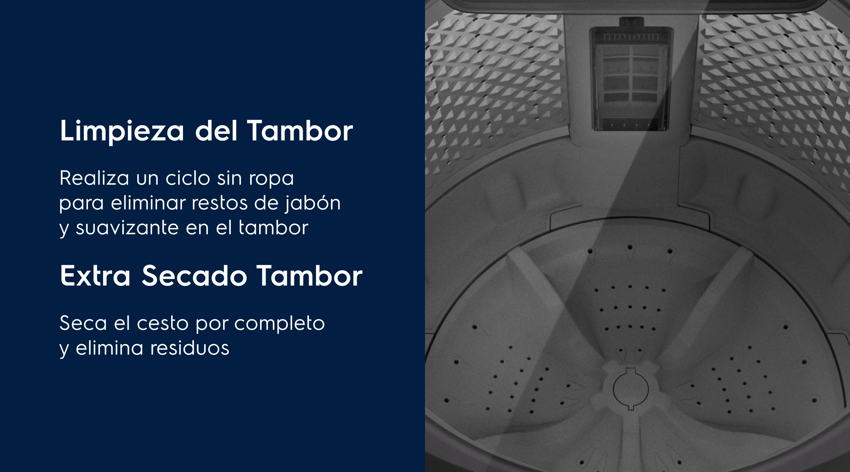 Limpieza del Tambor Tu lavadora siempre seca - Realiza un ciclo sin ropa para eliminar restos de jabón y suavizante en el tambor. Extra Secado Tambor - Seca el cesto por completo y elimina residuos