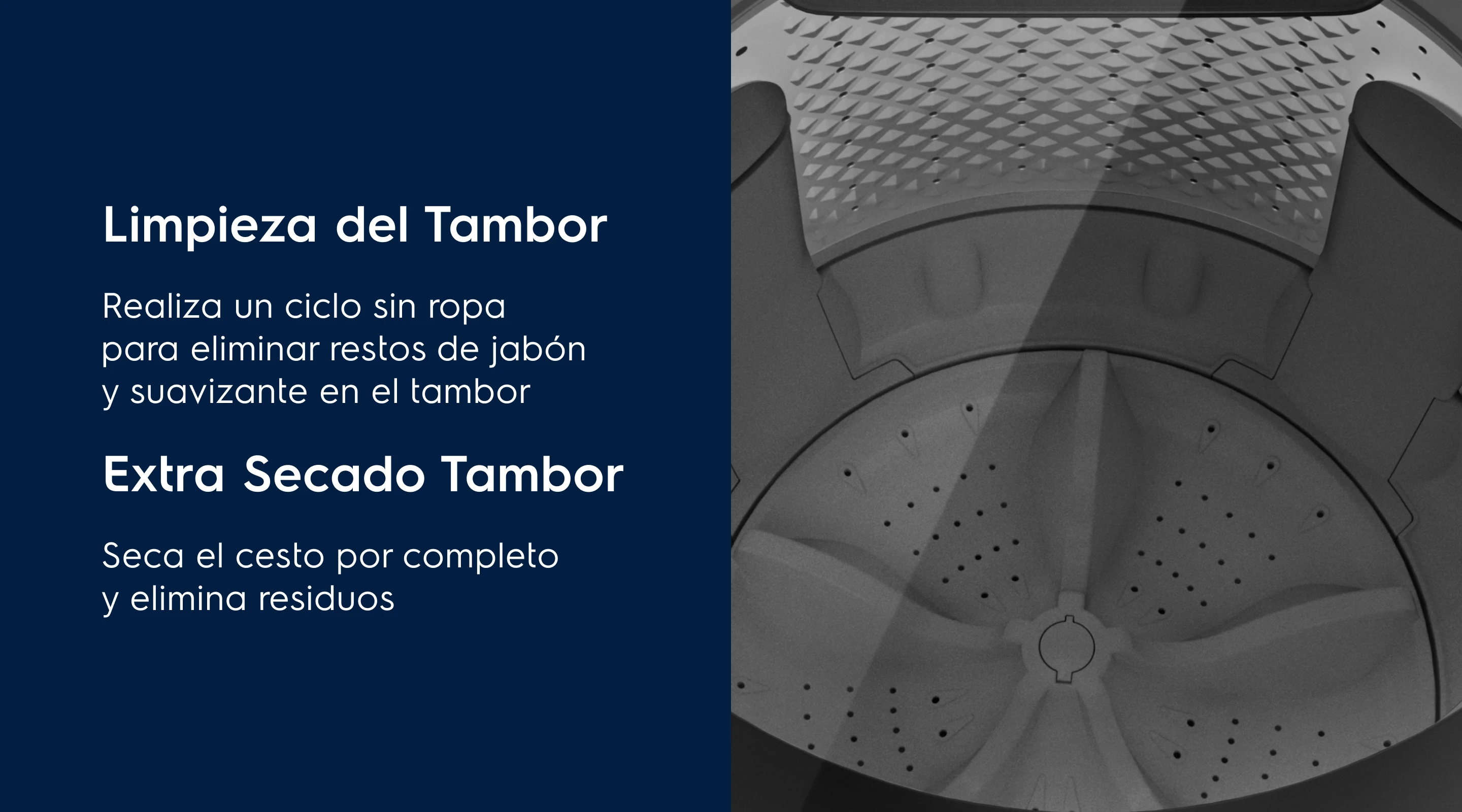 Limpieza del Tambor Tu lavadora siempre seca - Realiza un ciclo sin ropa para eliminar restos de jabón y suavizante en el tambor. Extra Secado Tambor - Seca el cesto por completo y elimina residuos