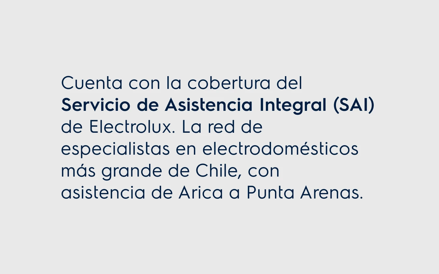 Cuenta con la cobertura del. Servicio de Asistencia Integral (SAI) de Electrolux. La red de especialistas en electrodomésticos más grande de Chile, con asistencia de Arica a Punta Arenas.