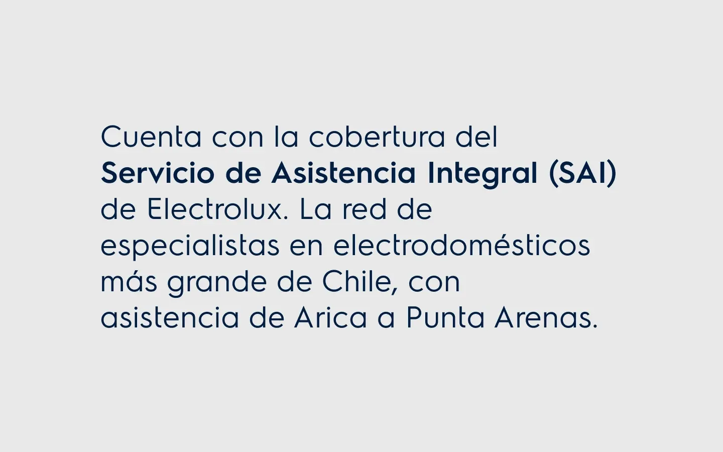Cuenta con la cobertura del. Servicio de Asistencia Integral (SAI) de Electrolux. La red de especialistas en electrodomésticos más grande de Chile, con asistencia de Arica a Punta Arenas.