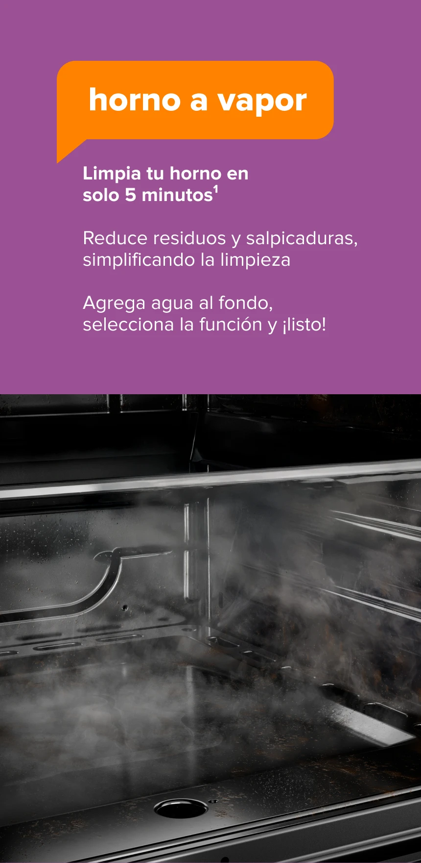 Horno a Vapor. Limpia tu horno en solo 5 minutos1. Reduce residuos y salpicaduras, simplificando la limpieza. Agrega agua al fondo, selecciona la función y ¡listo!