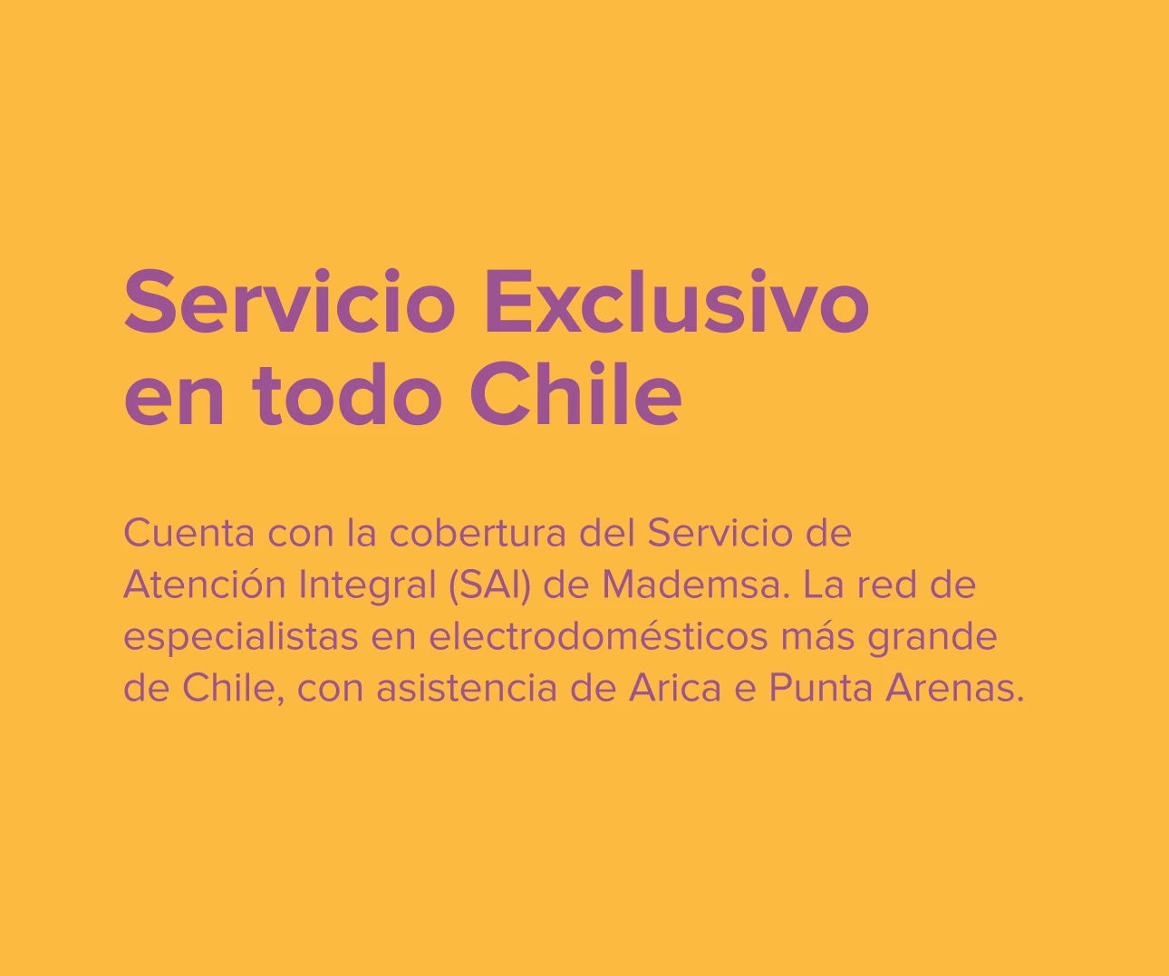 en todo Chile. Cuenta con la cobertura del Servicio de Atención Integral (SAI) de Mademsa. La red de especialistas en electrodomésticos más grande de Chile, con asistencia de Arica e Punta Arenas.