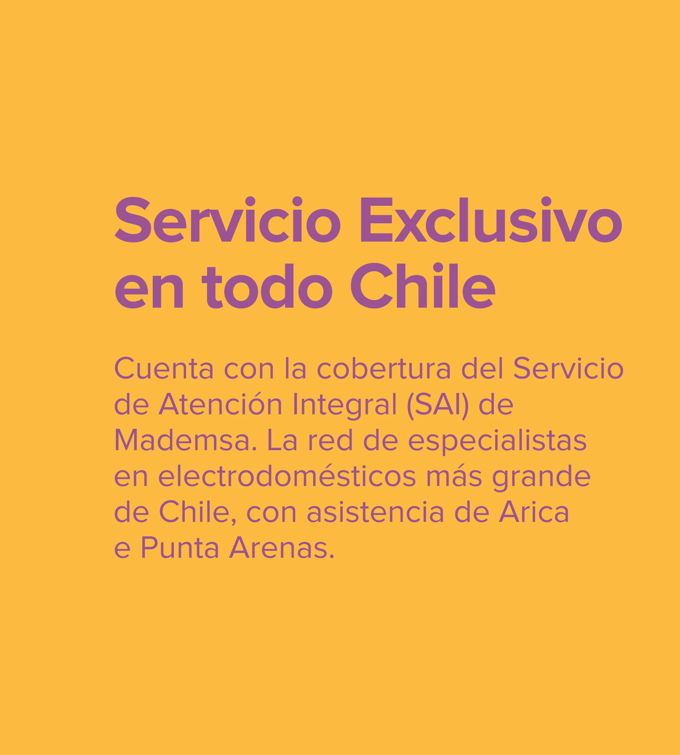 Servicio Exclusivo. Cuenta con la cobertura del Servicio de Atención Integral (SAI) de Mademsa. La red de especialistas en electrodomésticos más grande de Chile, con asistencia de Arica e Punta Arenas.