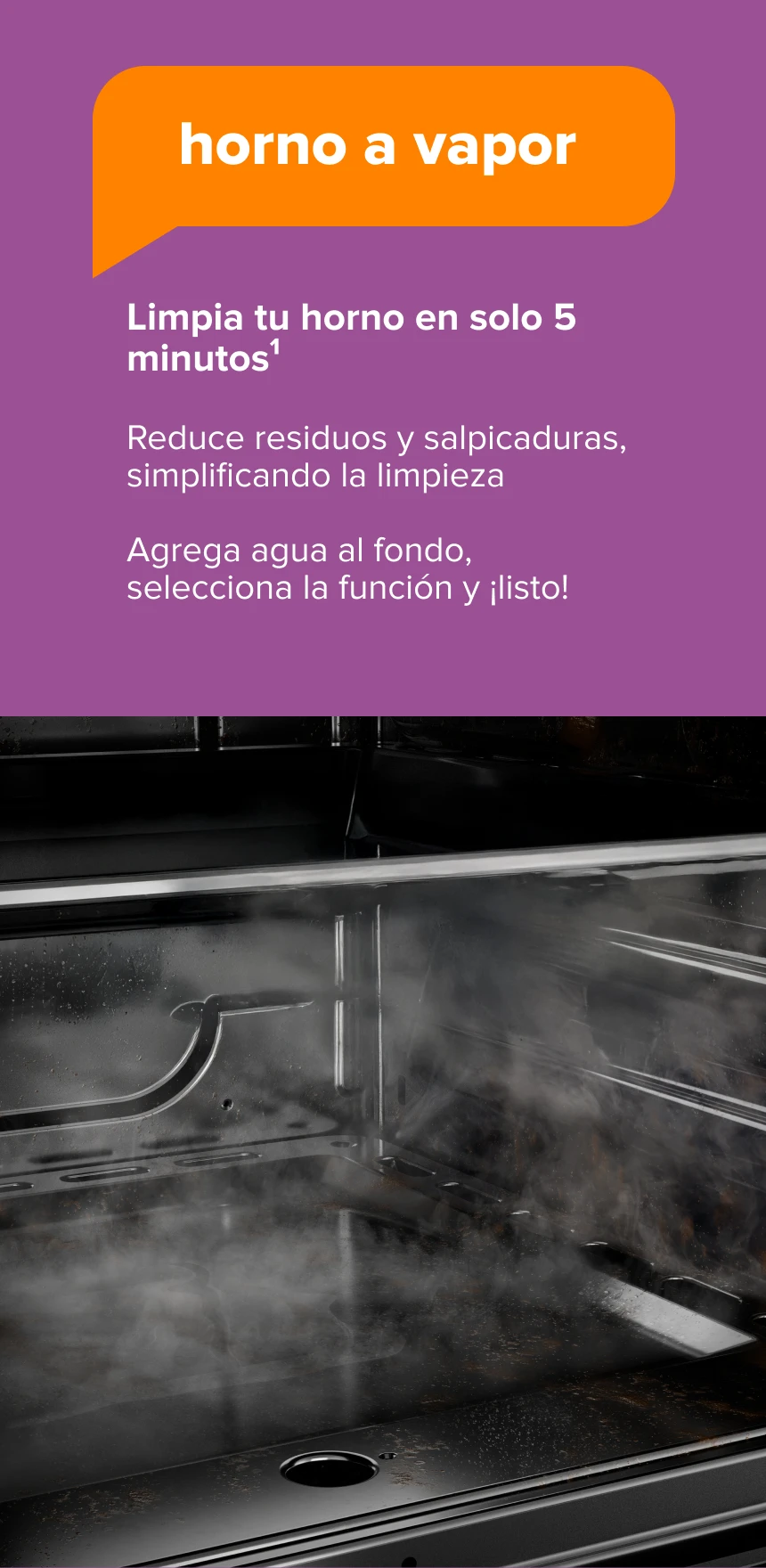 Horno a Vapor. Limpia tu horno en solo 5 minutos1. Reduce residuos y salpicaduras, simplificando la limpieza. Agrega agua al fondo, selecciona la función y ¡listo!