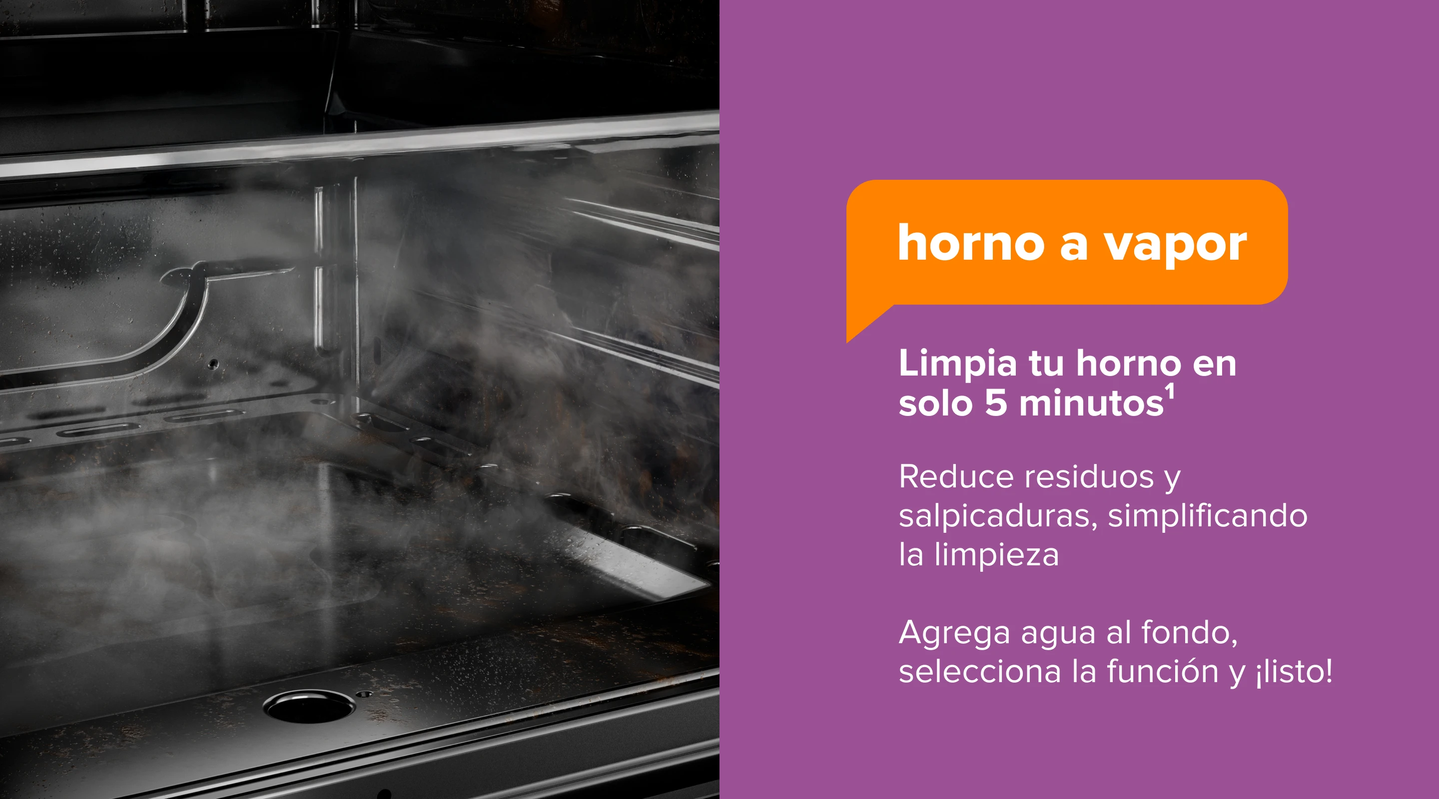 Horno a Vapor. Limpia tu horno en solo 5 minutos1. Reduce residuos y salpicaduras, simplificando la limpieza. Agrega agua al fondo, selecciona la función y ¡listo!
