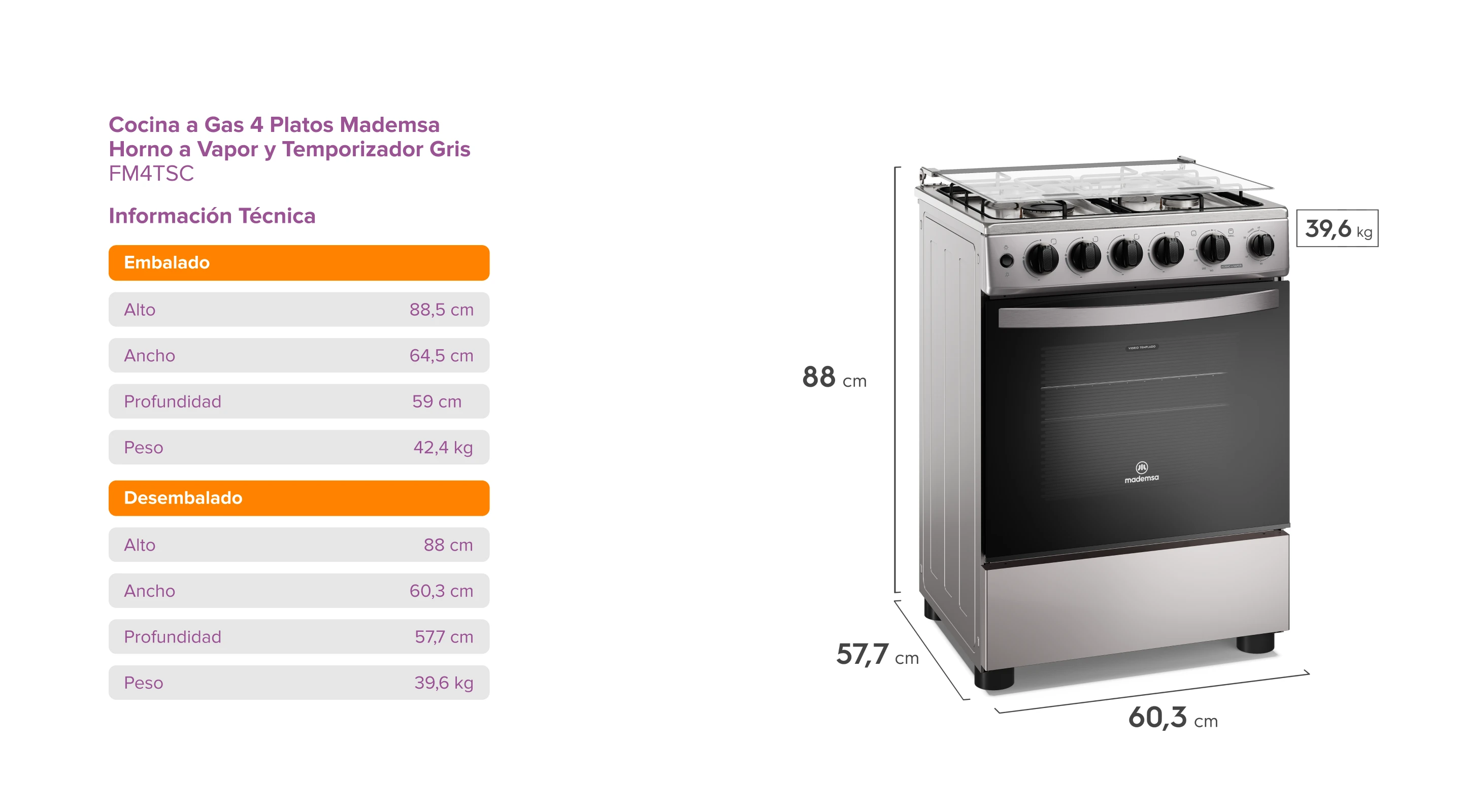 Cocina a Gas 4 Platos Madensa. Horno a Vapor y Timer Gris. FM4TSC. Información Técnica. Embalado: Alto 88,5 cm; Ancho 64,5 cm; Profundidad 59 cm; Peso 42,4 kg. Desembalado: Alto 85 cm; Ancho 59,6 cm; Profundidad 57,8 cm; Peso 39,6 kg. Dimensiones del producto: Alto 85 cm, Profundidad 57,8 cm, Ancho 59,6 cm, Peso 39,6 kg.