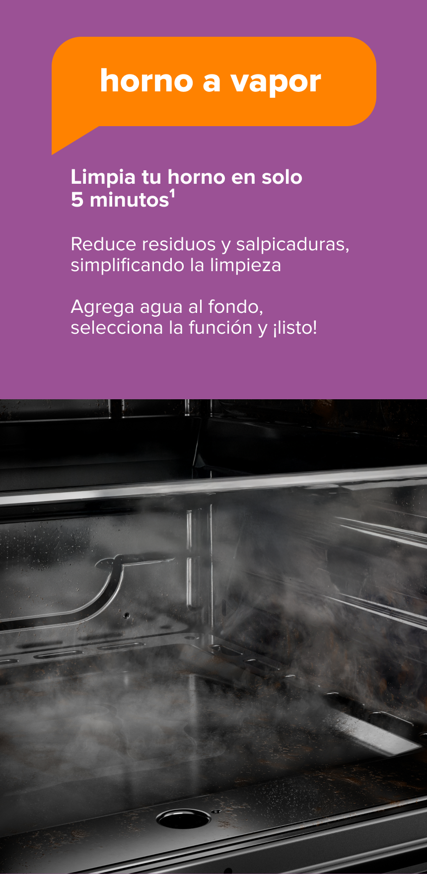 Horno a Vapor. Limpia tu horno en solo 5 minutos1. Reduce residuos y salpicaduras, simplificando la limpieza. Agrega agua al fondo, selecciona la función y ¡listo!