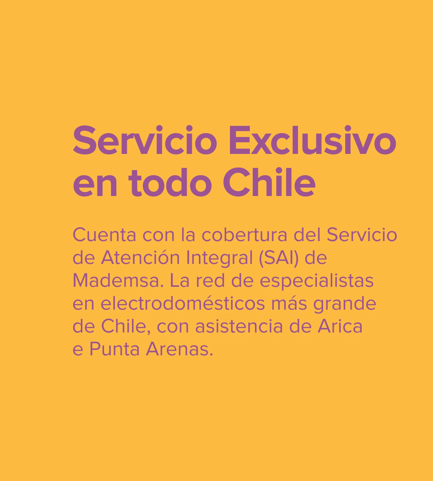 Servicio Exclusivo. Cuenta con la cobertura del Servicio de Atención Integral (SAI) de Mademsa. La red de especialistas en electrodomésticos más grande de Chile, con asistencia de Arica e Punta Arenas.