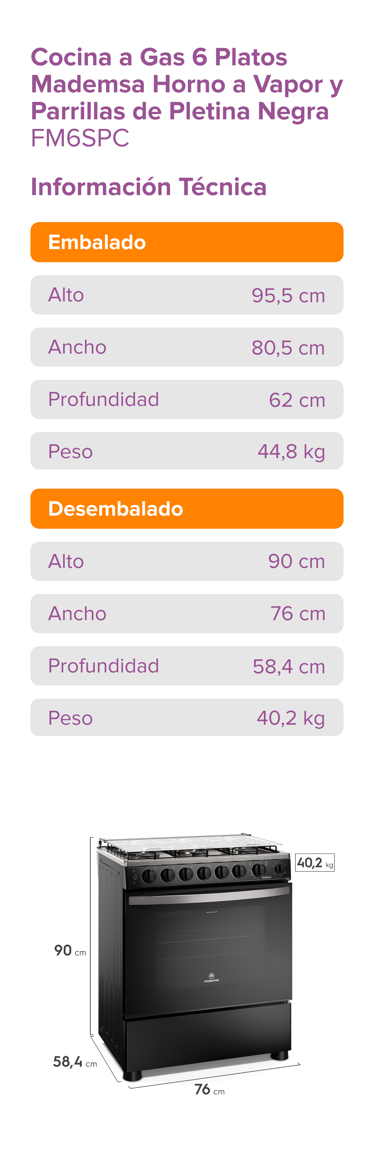 Cocina a Gas 6 Platos Madensa • Horno a Vapor y Parrillas de Pletina Negra • FM6SPC • Información Técnica • Embalado: Alto 95,5 cm, Ancho 80,5 cm, Profundidad 62 cm, Peso 44,8 kg • Desembalado: Alto 90 cm, Ancho 76 cm, Profundidad 58,4 cm, Peso 40,2 kg • Dimensiones del producto: Alto 90 cm, Profundidad 58,4 cm, Ancho 76 cm, Peso 40,2 kg