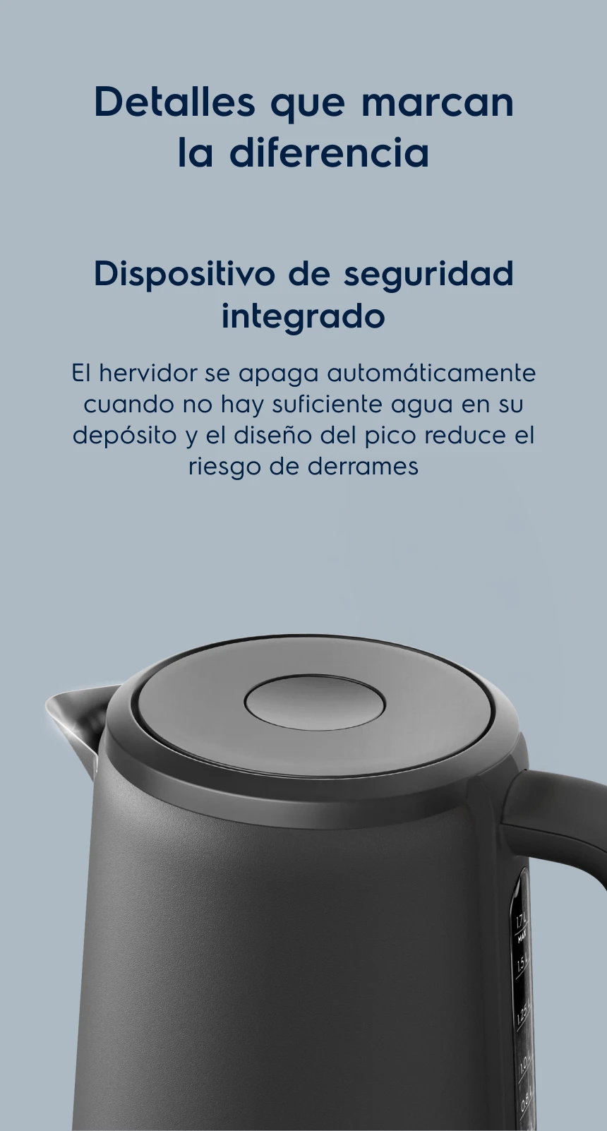 Detalles que marcan la diferencia. Dispositivo de seguridad integrado. El hervidor se apaga automáticamente cuando no hay suficiente agua en su depósito y el diseño del pico reduce el riesgo de derrames 