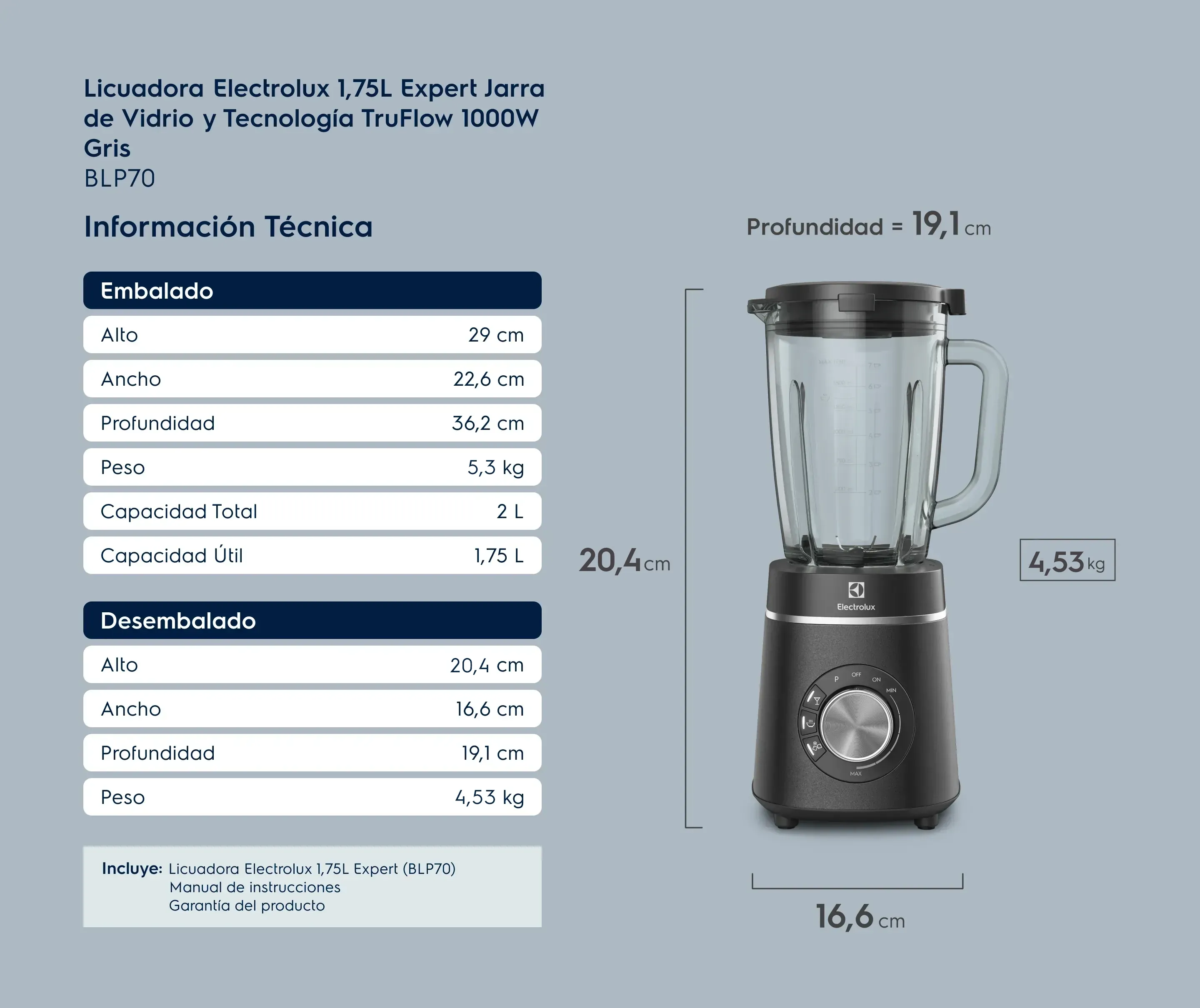 Licuadora Electrolux 1,75L Expert Jarra de Vidrio y Tecnología TruFlow 1000W Negra BLP70. Información Técnica. Embalado: Alto 29 cm, Ancho 22,6 cm, Profundidad 36,2 cm, Peso 5,08 kg, Capacidad Total 2 L, Capacidad Útil 1,75 L. Desembalado: Alto 43 cm, Ancho 16,6 cm, Profundidad 19,1 cm, Peso 4,37 kg. Incluye: Licuadora Electrolux, Manual de instrucciones e Garantía del producto.