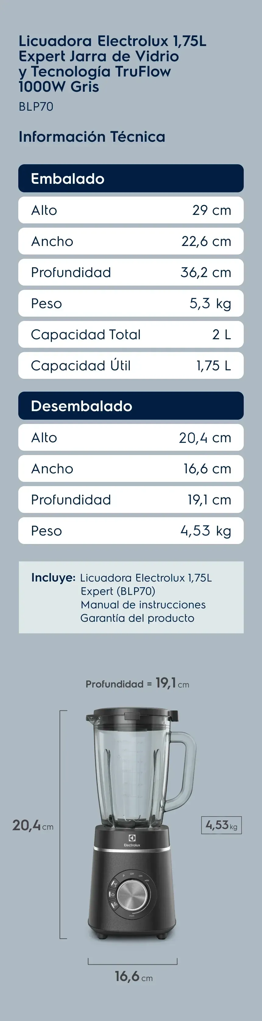 Licuadora Electrolux 1,75L Expert Jarra de Vidrio y Tecnología TruFlow 1000W Negra BLP70. Información Técnica. Embalado: Alto 29 cm, Ancho 22,6 cm, Profundidad 36,2 cm, Peso 5,08 kg, Capacidad Total 2 L, Capacidad Útil 1,75 L. Desembalado: Alto 43 cm, Ancho 16,6 cm, Profundidad 19,1 cm, Peso 4,37 kg. Incluye: Licuadora Electrolux, Manual de instrucciones e Garantía del producto.