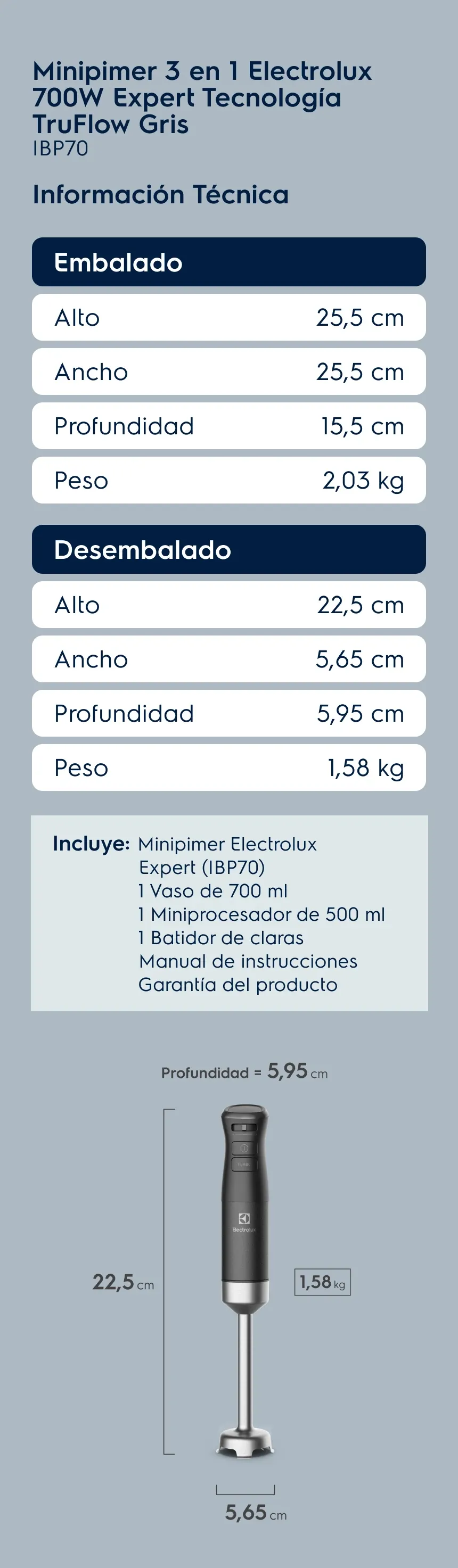 Minipimer 3 en 1 Electrolux 700W Expert Tecnología TruFlow Negra IBP70. Información Técnica. Embalado: Alto 25,5 cm, Ancho 25,5 cm, Profundidad 15,5 cm, Peso 2,03 kg. Desembalado: Alto 22,5 cm, Ancho 5,65 cm, Profundidad 5,95 cm, Peso 1,58 kg. Incluye: Minipimer Electrolux Expert (IBP70), 1 Vaso de 700 ml, 1 Miniprocesador de 500 ml, 1 Batidor de claras, Manual de instrucciones e Garantía del producto.